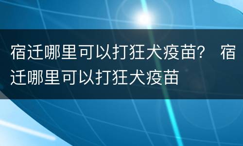 宿迁哪里可以打狂犬疫苗？ 宿迁哪里可以打狂犬疫苗