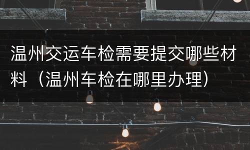 温州交运车检需要提交哪些材料（温州车检在哪里办理）