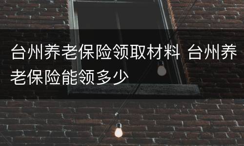 台州养老保险领取材料 台州养老保险能领多少