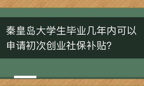 秦皇岛大学生毕业几年内可以申请初次创业社保补贴？