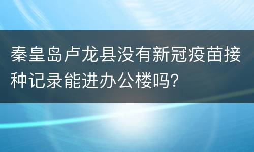 秦皇岛卢龙县没有新冠疫苗接种记录能进办公楼吗？