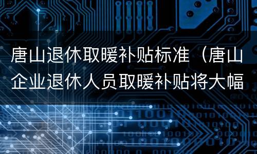 唐山退休取暖补贴标准（唐山企业退休人员取暖补贴将大幅调整）