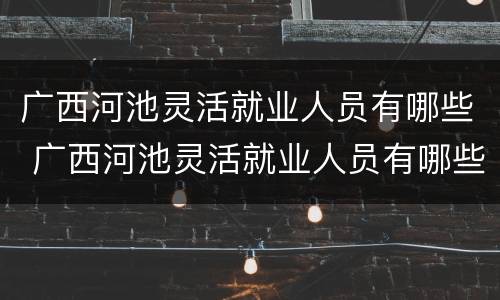 广西河池灵活就业人员有哪些 广西河池灵活就业人员有哪些补贴