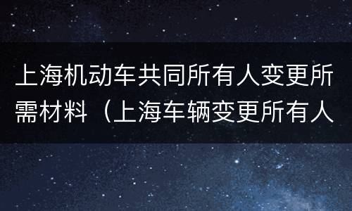 上海机动车共同所有人变更所需材料（上海车辆变更所有人）