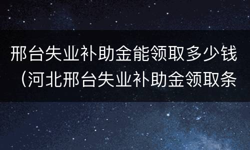 邢台失业补助金能领取多少钱（河北邢台失业补助金领取条件及标准2020）