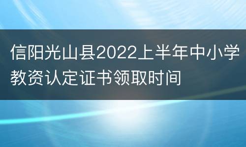 信阳光山县2022上半年中小学教资认定证书领取时间