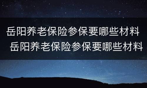 岳阳养老保险参保要哪些材料 岳阳养老保险参保要哪些材料办理