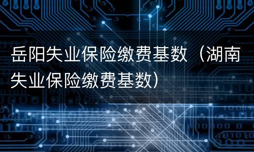 岳阳失业保险缴费基数（湖南失业保险缴费基数）
