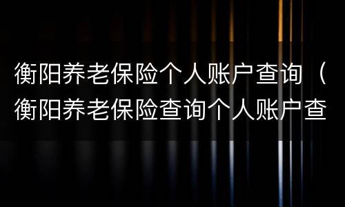 衡阳养老保险个人账户查询（衡阳养老保险查询个人账户查询）