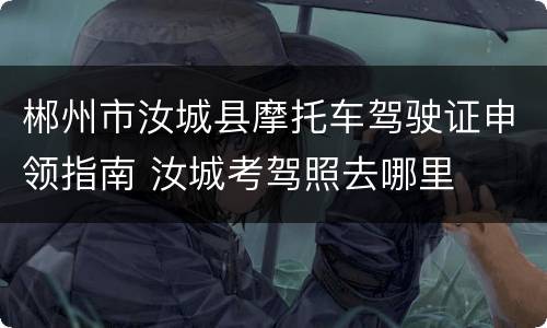 郴州市汝城县摩托车驾驶证申领指南 汝城考驾照去哪里