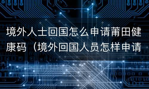 境外人士回国怎么申请莆田健康码（境外回国人员怎样申请健康码）