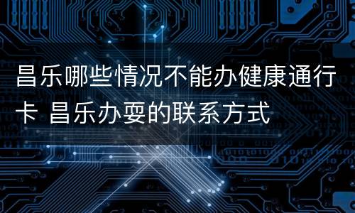 昌乐哪些情况不能办健康通行卡 昌乐办耍的联系方式