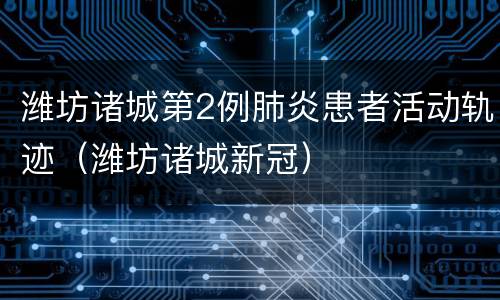 潍坊诸城第2例肺炎患者活动轨迹（潍坊诸城新冠）
