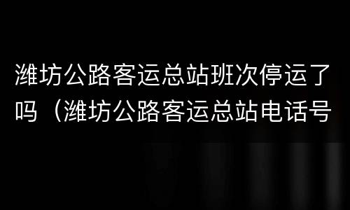 潍坊公路客运总站班次停运了吗（潍坊公路客运总站电话号码是多少）