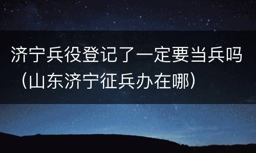 济宁兵役登记了一定要当兵吗（山东济宁征兵办在哪）