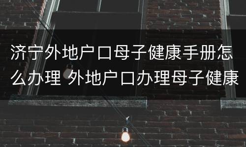 济宁外地户口母子健康手册怎么办理 外地户口办理母子健康手册需要什么证件