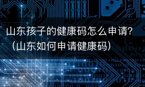 山东孩子的健康码怎么申请？（山东如何申请健康码）