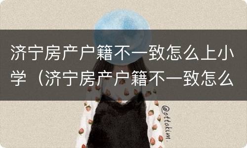 济宁房产户籍不一致怎么上小学（济宁房产户籍不一致怎么上小学入学）