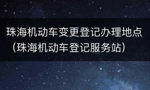 珠海机动车变更登记办理地点（珠海机动车登记服务站）
