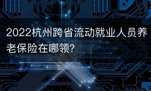 2022杭州跨省流动就业人员养老保险在哪领？