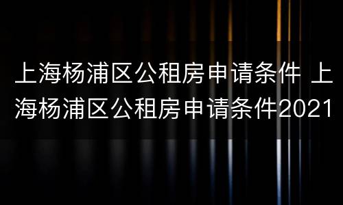 上海杨浦区公租房申请条件 上海杨浦区公租房申请条件2021