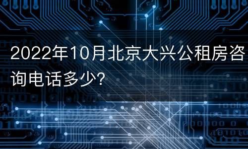 2022年10月北京大兴公租房咨询电话多少？