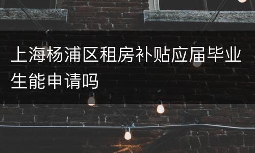 上海杨浦区租房补贴应届毕业生能申请吗