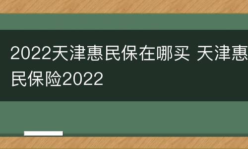 2022天津惠民保在哪买 天津惠民保险2022