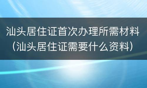 汕头居住证首次办理所需材料（汕头居住证需要什么资料）