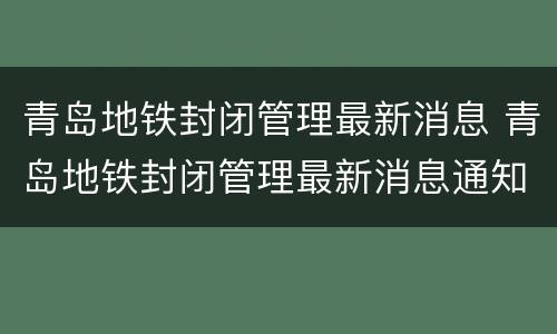 青岛地铁封闭管理最新消息 青岛地铁封闭管理最新消息通知