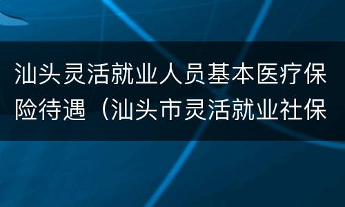 汕头灵活就业人员基本医疗保险待遇（汕头市灵活就业社保）