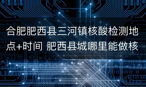 合肥肥西县三河镇核酸检测地点+时间 肥西县城哪里能做核酸检测