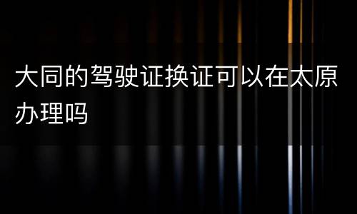 大同的驾驶证换证可以在太原办理吗