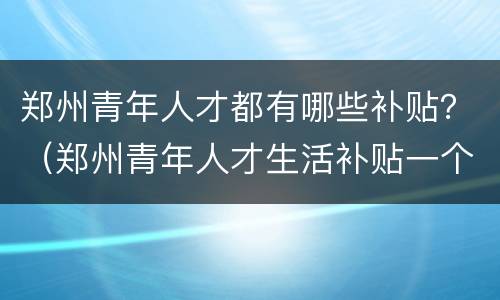 郑州青年人才都有哪些补贴？（郑州青年人才生活补贴一个月多少钱）
