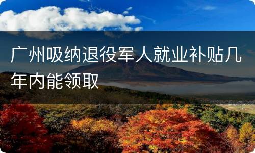 广州吸纳退役军人就业补贴几年内能领取