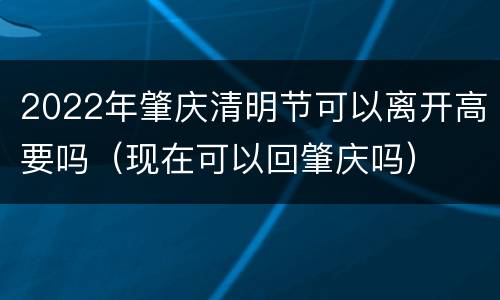 2022年肇庆清明节可以离开高要吗（现在可以回肇庆吗）