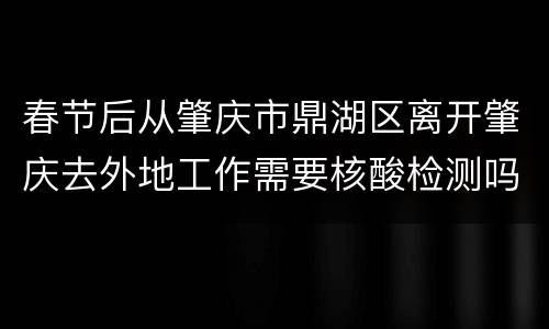 春节后从肇庆市鼎湖区离开肇庆去外地工作需要核酸检测吗？