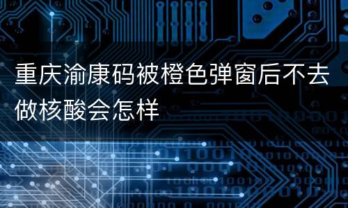 重庆渝康码被橙色弹窗后不去做核酸会怎样