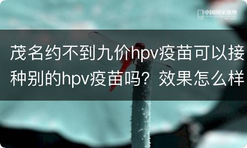 茂名约不到九价hpv疫苗可以接种别的hpv疫苗吗？效果怎么样？