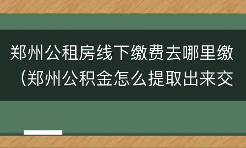 郑州公租房线下缴费去哪里缴（郑州公积金怎么提取出来交房租）