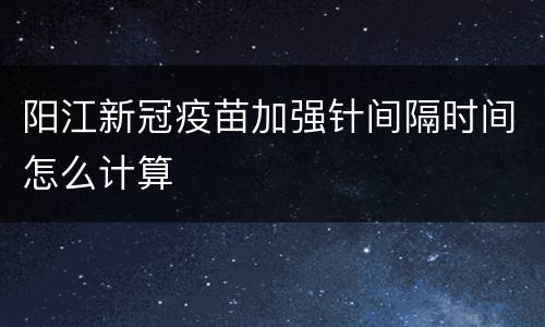 阳江新冠疫苗加强针间隔时间怎么计算