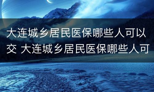 大连城乡居民医保哪些人可以交 大连城乡居民医保哪些人可以交的