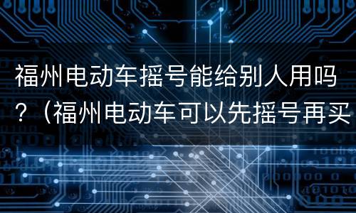 福州电动车摇号能给别人用吗?（福州电动车可以先摇号再买车吗）