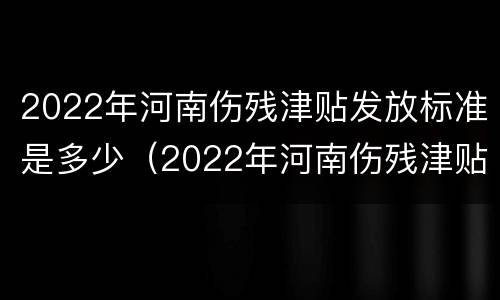 2022年河南伤残津贴发放标准是多少（2022年河南伤残津贴发放标准是多少呢）