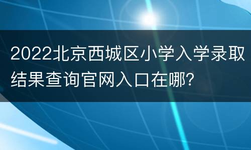 2022北京西城区小学入学录取结果查询官网入口在哪？