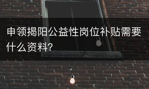 申领揭阳公益性岗位补贴需要什么资料？