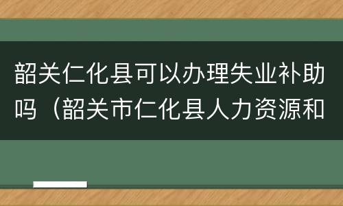 韶关仁化县可以办理失业补助吗（韶关市仁化县人力资源和社会保障局）