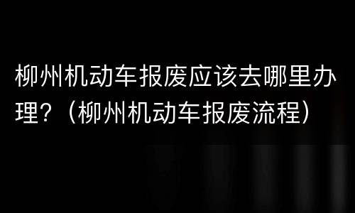 柳州机动车报废应该去哪里办理?（柳州机动车报废流程）