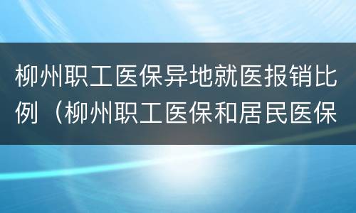 柳州职工医保异地就医报销比例（柳州职工医保和居民医保报销比例）
