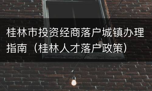桂林市投资经商落户城镇办理指南（桂林人才落户政策）